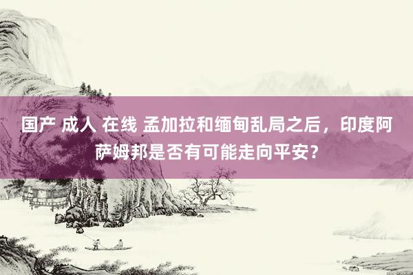 国产 成人 在线 孟加拉和缅甸乱局之后，印度阿萨姆邦是否有可能走向平安？