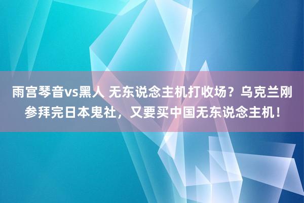 雨宫琴音vs黑人 无东说念主机打收场？乌克兰刚参拜完日本鬼社，又要买中国无东说念主机！