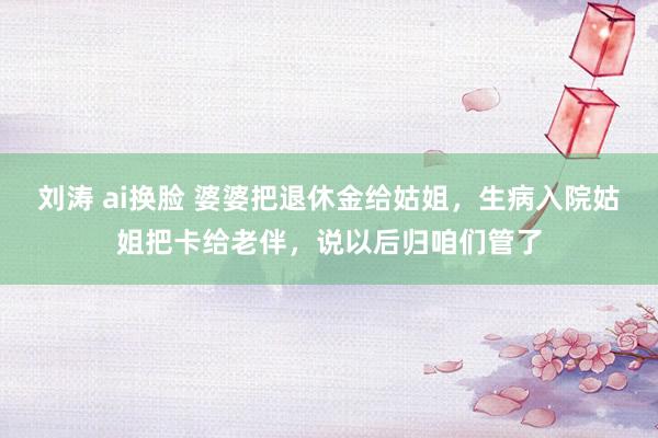 刘涛 ai换脸 婆婆把退休金给姑姐，生病入院姑姐把卡给老伴，说以后归咱们管了