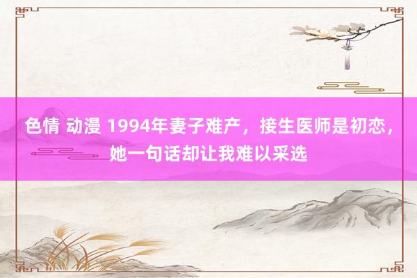 色情 动漫 1994年妻子难产，接生医师是初恋，她一句话却让我难以采选