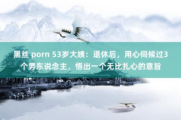 黑丝 porn 53岁大姨：退休后，用心伺候过3个男东说念主，悟出一个无比扎心的意旨