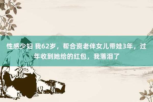 性感少妇 我62岁，帮合资老伴女儿带娃3年，过年收到她给的红包，我落泪了