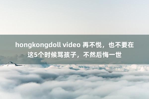 hongkongdoll video 再不悦，也不要在这5个时候骂孩子，不然后悔一世