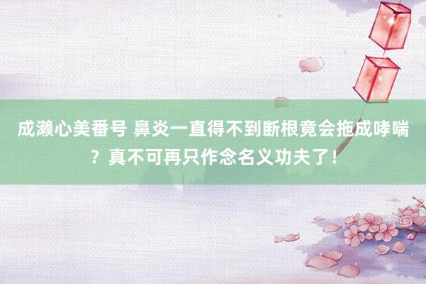 成濑心美番号 鼻炎一直得不到断根竟会拖成哮喘？真不可再只作念名义功夫了！