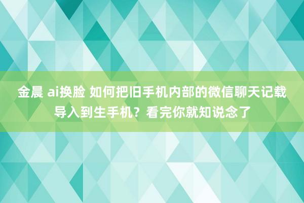 金晨 ai换脸 如何把旧手机内部的微信聊天记载导入到生手机？看完你就知说念了