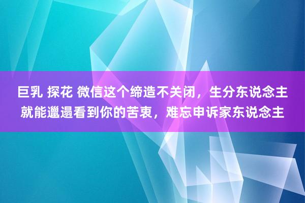 巨乳 探花 微信这个缔造不关闭，生分东说念主就能邋遢看到你的苦衷，难忘申诉家东说念主