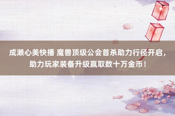 成濑心美快播 魔兽顶级公会首杀助力行径开启，助力玩家装备升级赢取数十万金币！