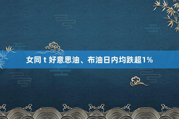 女同 t 好意思油、布油日内均跌超1%