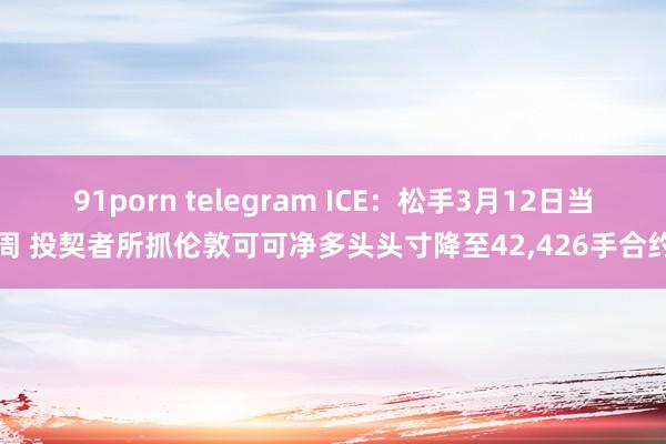 91porn telegram ICE：松手3月12日当周 投契者所抓伦敦可可净多头头寸降至42，426手合约