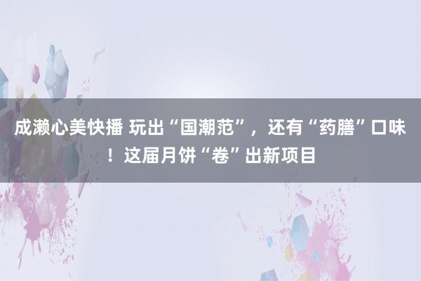 成濑心美快播 玩出“国潮范”，还有“药膳”口味！这届月饼“卷”出新项目