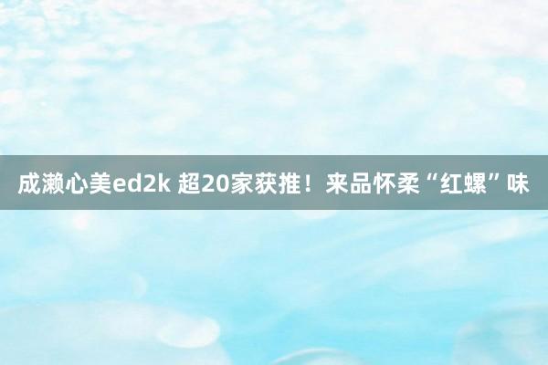 成濑心美ed2k 超20家获推！来品怀柔“红螺”味