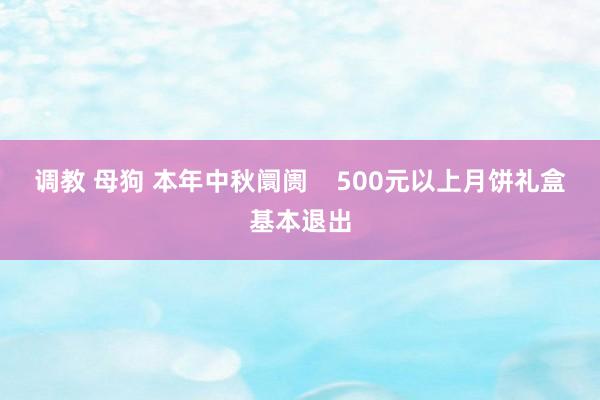 调教 母狗 本年中秋阛阓    500元以上月饼礼盒基本退出