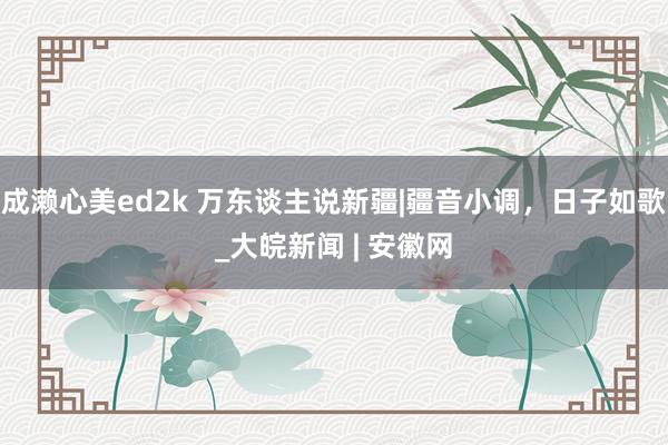 成濑心美ed2k 万东谈主说新疆|疆音小调，日子如歌_大皖新闻 | 安徽网