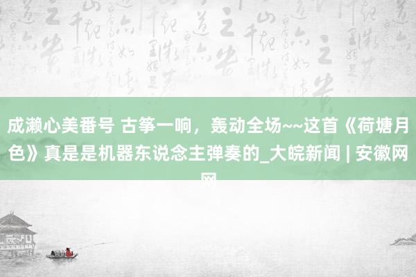 成濑心美番号 古筝一响，轰动全场~~这首《荷塘月色》真是是机器东说念主弹奏的_大皖新闻 | 安徽网