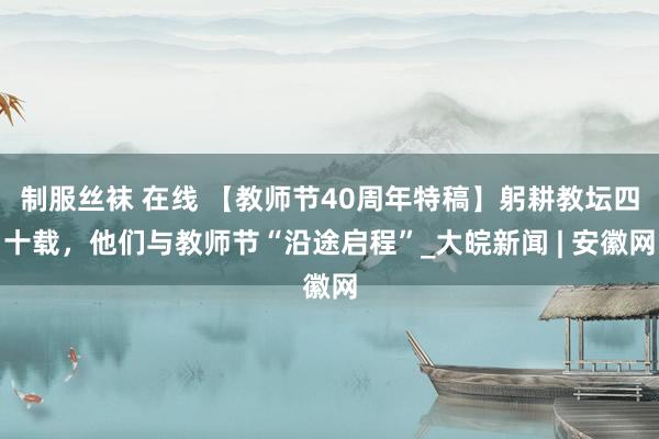 制服丝袜 在线 【教师节40周年特稿】躬耕教坛四十载，他们与教师节“沿途启程”_大皖新闻 | 安徽网