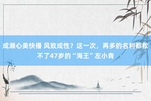 成濑心美快播 风致成性？这一次，再多的名利都救不了47岁的“海王”左小青