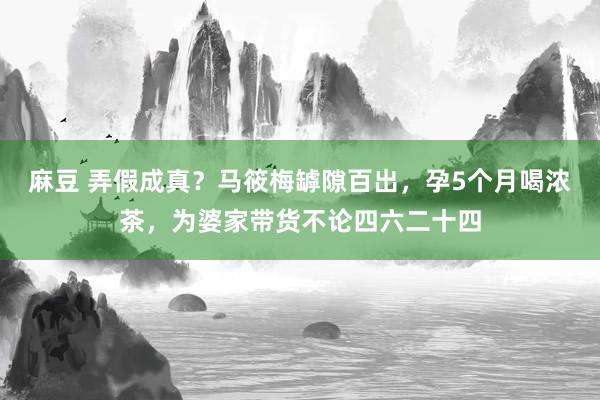 麻豆 弄假成真？马筱梅罅隙百出，孕5个月喝浓茶，为婆家带货不论四六二十四