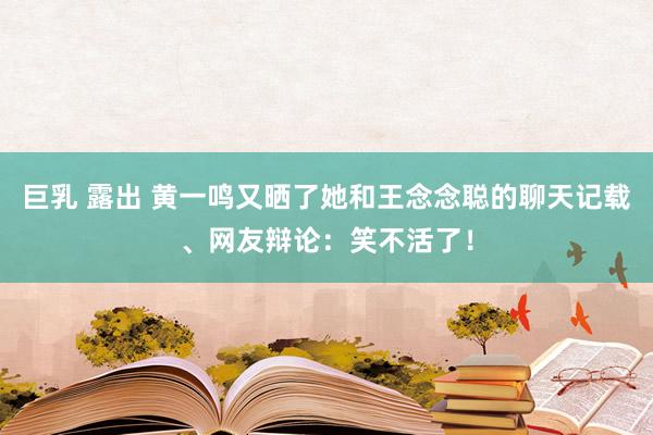 巨乳 露出 黄一鸣又晒了她和王念念聪的聊天记载、网友辩论：笑不活了！