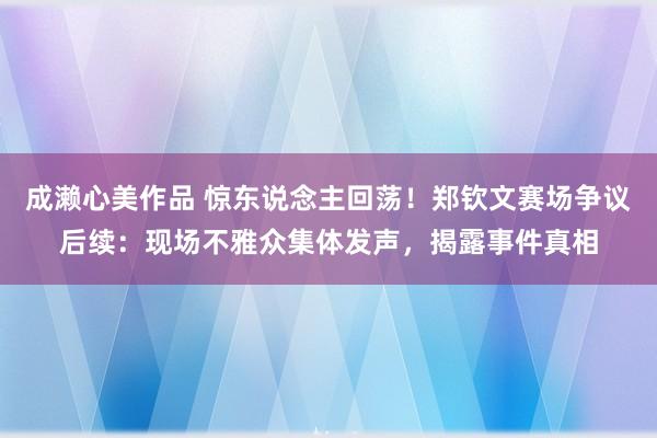 成濑心美作品 惊东说念主回荡！郑钦文赛场争议后续：现场不雅众集体发声，揭露事件真相