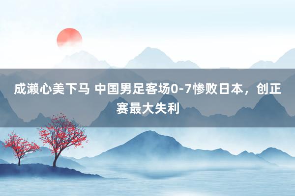 成濑心美下马 中国男足客场0-7惨败日本，创正赛最大失利