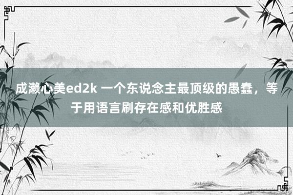 成濑心美ed2k 一个东说念主最顶级的愚蠢，等于用语言刷存在感和优胜感