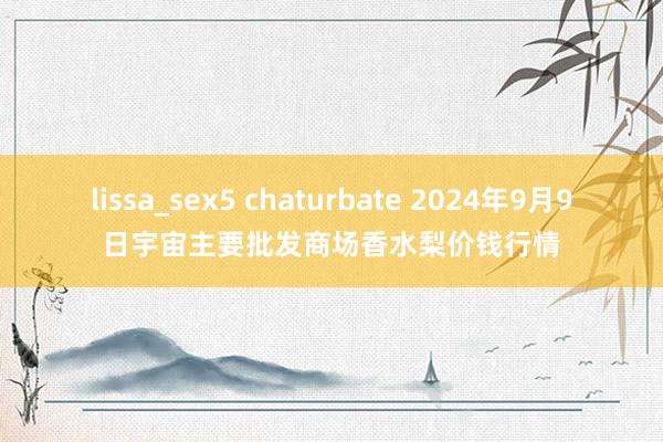 lissa_sex5 chaturbate 2024年9月9日宇宙主要批发商场香水梨价钱行情