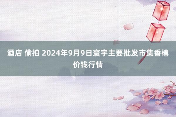 酒店 偷拍 2024年9月9日寰宇主要批发市集香椿价钱行情