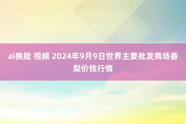 ai换脸 视频 2024年9月9日世界主要批发商场香梨价钱行情