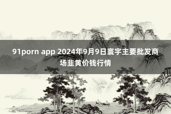 91porn app 2024年9月9日寰宇主要批发商场韭黄价钱行情