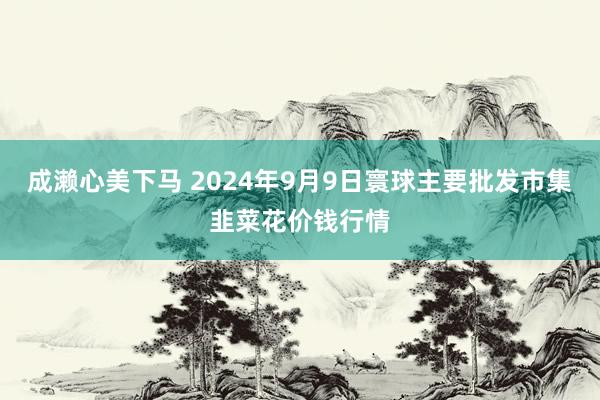 成濑心美下马 2024年9月9日寰球主要批发市集韭菜花价钱行情