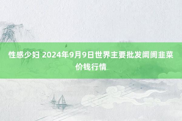 性感少妇 2024年9月9日世界主要批发阛阓韭菜价钱行情