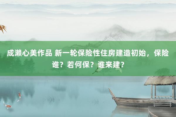 成濑心美作品 新一轮保险性住房建造初始，保险谁？若何保？谁来建？