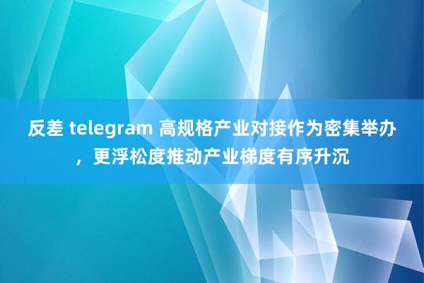 反差 telegram 高规格产业对接作为密集举办，更浮松度推动产业梯度有序升沉