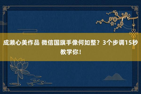 成濑心美作品 微信国旗手像何如整？3个步调15秒教学你！