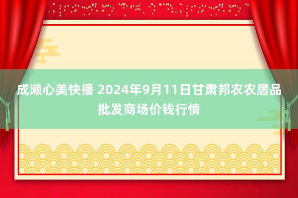 成濑心美快播 2024年9月11日甘肃邦农农居品批发商场价钱行情