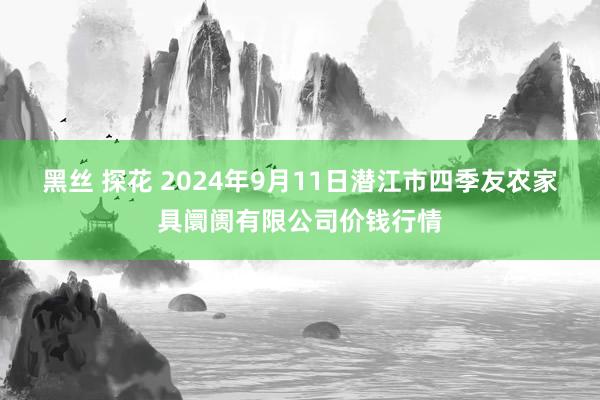 黑丝 探花 2024年9月11日潜江市四季友农家具阛阓有限公司价钱行情