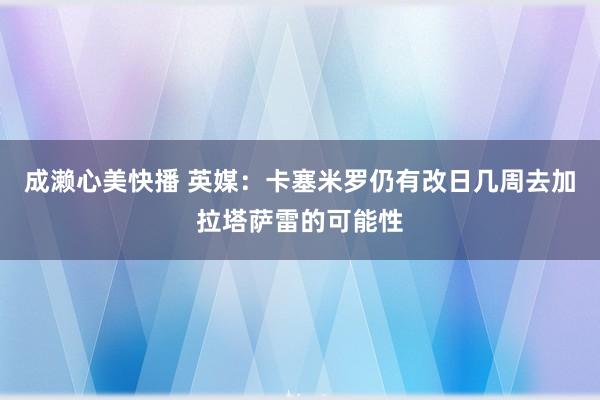 成濑心美快播 英媒：卡塞米罗仍有改日几周去加拉塔萨雷的可能性