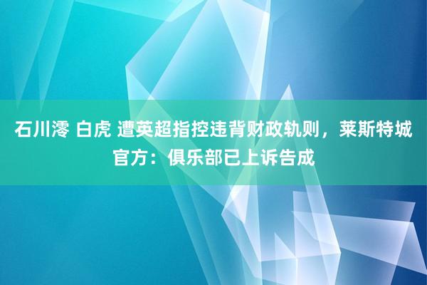 石川澪 白虎 遭英超指控违背财政轨则，莱斯特城官方：俱乐部已上诉告成