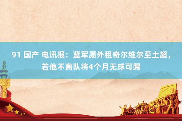 91 国产 电讯报：蓝军愿外租奇尔维尔至土超，若他不离队将4个月无球可踢