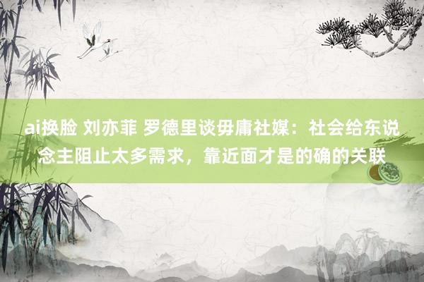 ai换脸 刘亦菲 罗德里谈毋庸社媒：社会给东说念主阻止太多需求，靠近面才是的确的关联