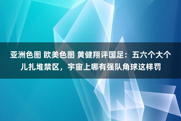 亚洲色图 欧美色图 黄健翔评国足：五六个大个儿扎堆禁区，宇宙上哪有强队角球这样罚