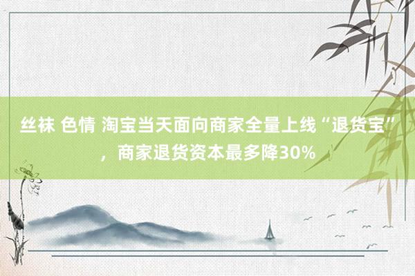 丝袜 色情 淘宝当天面向商家全量上线“退货宝”，商家退货资本最多降30%