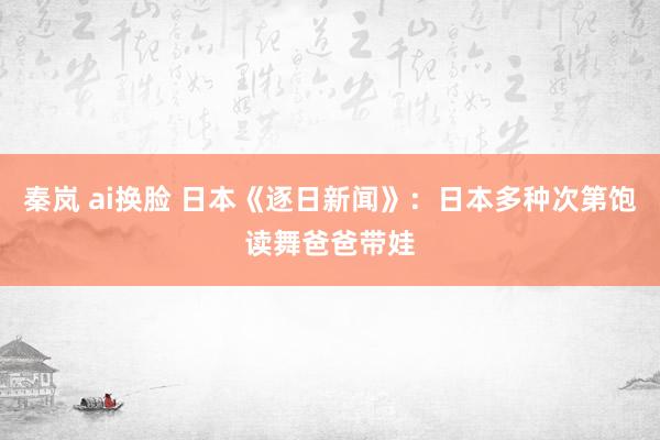 秦岚 ai换脸 日本《逐日新闻》：日本多种次第饱读舞爸爸带娃