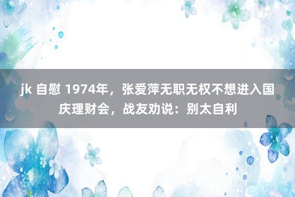 jk 自慰 1974年，张爱萍无职无权不想进入国庆理财会，战友劝说：别太自利