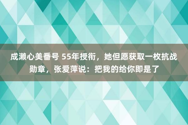 成濑心美番号 55年授衔，她但愿获取一枚抗战勋章，张爱萍说：把我的给你即是了