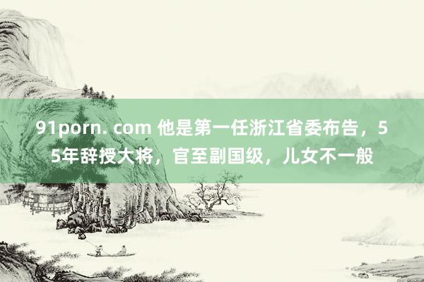 91porn. com 他是第一任浙江省委布告，55年辞授大将，官至副国级，儿女不一般