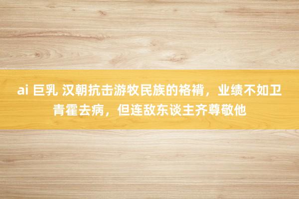 ai 巨乳 汉朝抗击游牧民族的袼褙，业绩不如卫青霍去病，但连敌东谈主齐尊敬他