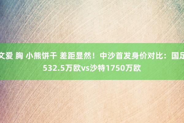 文爱 胸 小熊饼干 差距显然！中沙首发身价对比：国足532.5万欧vs沙特1750万欧