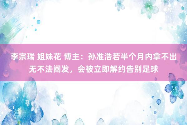 李宗瑞 姐妹花 博主：孙准浩若半个月内拿不出无不法阐发，会被立即解约告别足球