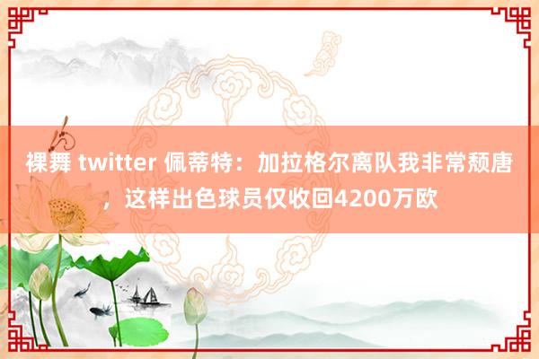 裸舞 twitter 佩蒂特：加拉格尔离队我非常颓唐，这样出色球员仅收回4200万欧